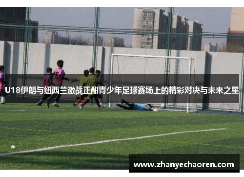 U18伊朗与纽西兰激战正酣青少年足球赛场上的精彩对决与未来之星