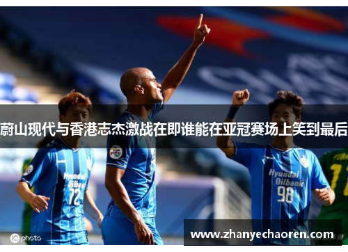 蔚山现代与香港志杰激战在即谁能在亚冠赛场上笑到最后