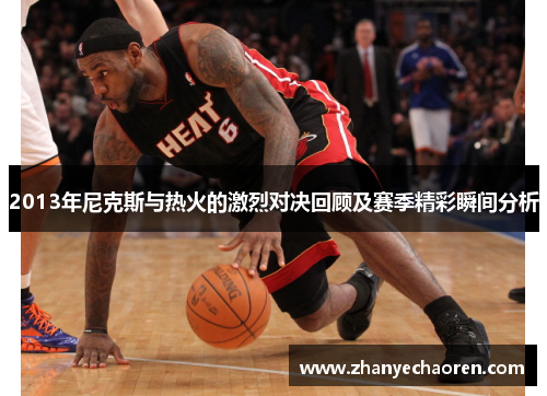 2013年尼克斯与热火的激烈对决回顾及赛季精彩瞬间分析